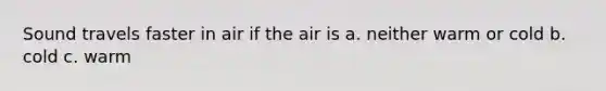 Sound travels faster in air if the air is a. neither warm or cold b. cold c. warm