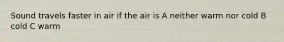 Sound travels faster in air if the air is A neither warm nor cold B cold C warm