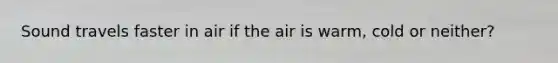 Sound travels faster in air if the air is warm, cold or neither?