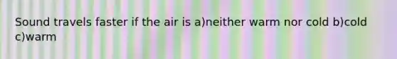 Sound travels faster if the air is a)neither warm nor cold b)cold c)warm
