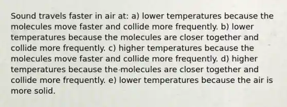 Sound travels faster in air at: a) lower temperatures because the molecules move faster and collide more frequently. b) lower temperatures because the molecules are closer together and collide more frequently. c) higher temperatures because the molecules move faster and collide more frequently. d) higher temperatures because the molecules are closer together and collide more frequently. e) lower temperatures because the air is more solid.