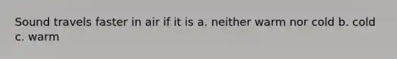 Sound travels faster in air if it is a. neither warm nor cold b. cold c. warm