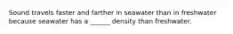 Sound travels faster and farther in seawater than in freshwater because seawater has a ______ density than freshwater.