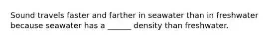 Sound travels faster and farther in seawater than in freshwater because seawater has a ______ density than freshwater.