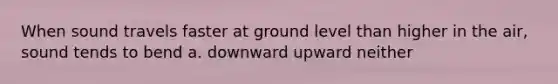 When sound travels faster at ground level than higher in the air, sound tends to bend a. downward upward neither