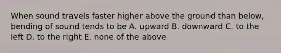 When sound travels faster higher above the ground than below, bending of sound tends to be A. upward B. downward C. to the left D. to the right E. none of the above