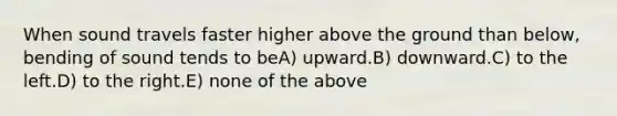 When sound travels faster higher above the ground than below, bending of sound tends to beA) upward.B) downward.C) to the left.D) to the right.E) none of the above