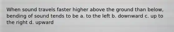 When sound travels faster higher above the ground than below, bending of sound tends to be a. to the left b. downward c. up to the right d. upward