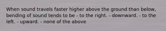 When sound travels faster higher above the ground than below, bending of sound tends to be - to the right. - downward. - to the left. - upward. - none of the above