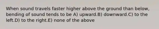 When sound travels faster higher above the ground than below, bending of sound tends to be A) upward.B) downward.C) to the left.D) to the right.E) none of the above