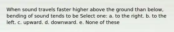 When sound travels faster higher above the ground than below, bending of sound tends to be Select one: a. to the right. b. to the left. c. upward. d. downward. e. None of these