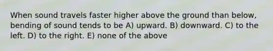 When sound travels faster higher above the ground than below, bending of sound tends to be A) upward. B) downward. C) to the left. D) to the right. E) none of the above