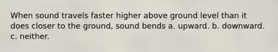 When sound travels faster higher above ground level than it does closer to the ground, sound bends a. upward. b. downward. c. neither.