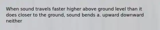 When sound travels faster higher above ground level than it does closer to the ground, sound bends a. upward downward neither