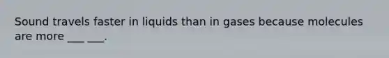 Sound travels faster in liquids than in gases because molecules are more ___ ___.