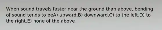 When sound travels faster near the ground than above, bending of sound tends to beA) upward.B) downward.C) to the left.D) to the right.E) none of the above