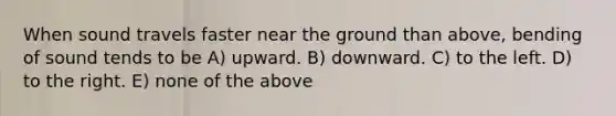 When sound travels faster near the ground than above, bending of sound tends to be A) upward. B) downward. C) to the left. D) to the right. E) none of the above