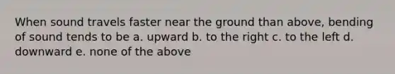 When sound travels faster near the ground than above, bending of sound tends to be a. upward b. to the right c. to the left d. downward e. none of the above