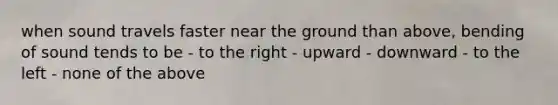 when sound travels faster near the ground than above, bending of sound tends to be - to the right - upward - downward - to the left - none of the above