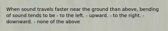 When sound travels faster near the ground than above, bending of sound tends to be - to the left. - upward. - to the right. - downward. - none of the above