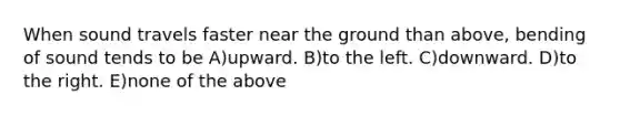 When sound travels faster near the ground than above, bending of sound tends to be A)upward. B)to the left. C)downward. D)to the right. E)none of the above