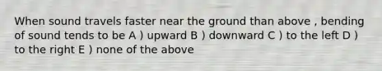 When sound travels faster near the ground than above , bending of sound tends to be A ) upward B ) downward C ) to the left D ) to the right E ) none of the above