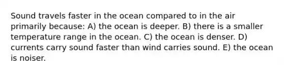 Sound travels faster in the ocean compared to in the air primarily because: A) the ocean is deeper. B) there is a smaller temperature range in the ocean. C) the ocean is denser. D) currents carry sound faster than wind carries sound. E) the ocean is noiser.