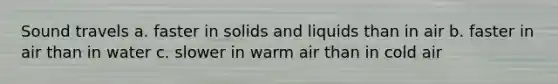 Sound travels a. faster in solids and liquids than in air b. faster in air than in water c. slower in warm air than in cold air