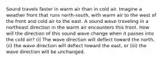 Sound travels faster in warm air than in cold air. Imagine a weather front that runs north-south, with warm air to the west of the front and cold air to the east. A sound wave traveling in a northeast direction in the warm air encounters this front. How will the direction of this sound wave change when it passes into the cold air? (i) The wave direction will deflect toward the north, (ii) the wave direction will deflect toward the east, or (iii) the wave direction will be unchanged.