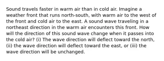 Sound travels faster in warm air than in cold air. Imagine a weather front that runs north-south, with warm air to the west of the front and cold air to the east. A sound wave traveling in a northeast direction in the warm air encounters this front. How will the direction of this sound wave change when it passes into the cold air? (i) The wave direction will deflect toward the north, (ii) the wave direction will deflect toward the east, or (iii) the wave direction will be unchanged.