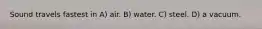 Sound travels fastest in A) air. B) water. C) steel. D) a vacuum.