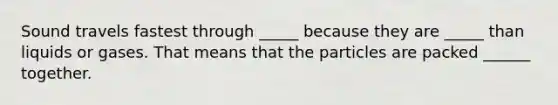 Sound travels fastest through _____ because they are _____ than liquids or gases. That means that the particles are packed ______ together.