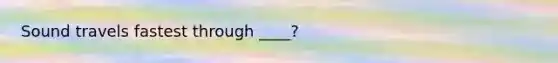 Sound travels fastest through ____?