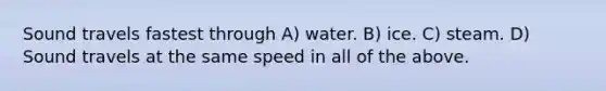 Sound travels fastest through A) water. B) ice. C) steam. D) Sound travels at the same speed in all of the above.