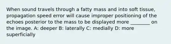 When sound travels through a fatty mass and into soft tissue, propagation speed error will cause improper positioning of the echoes posterior to the mass to be displayed more ________ on the image. A: deeper B: laterally C: medially D: more superficially