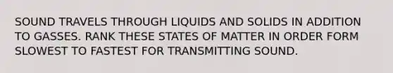 SOUND TRAVELS THROUGH LIQUIDS AND SOLIDS IN ADDITION TO GASSES. RANK THESE STATES OF MATTER IN ORDER FORM SLOWEST TO FASTEST FOR TRANSMITTING SOUND.