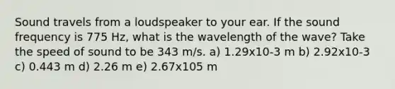 Sound travels from a loudspeaker to your ear. If the sound frequency is 775 Hz, what is the wavelength of the wave? Take the speed of sound to be 343 m/s. a) 1.29x10-3 m b) 2.92x10-3 c) 0.443 m d) 2.26 m e) 2.67x105 m