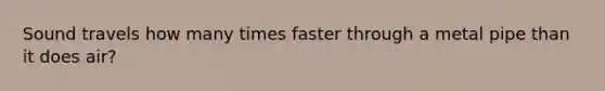 Sound travels how many times faster through a metal pipe than it does air?