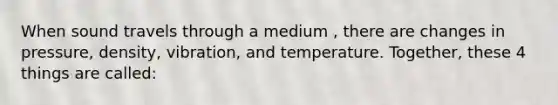 When sound travels through a medium , there are changes in pressure, density, vibration, and temperature. Together, these 4 things are called: