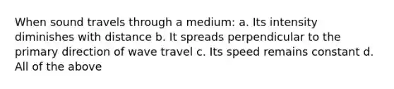 When sound travels through a medium: a. Its intensity diminishes with distance b. It spreads perpendicular to the primary direction of wave travel c. Its speed remains constant d. All of the above