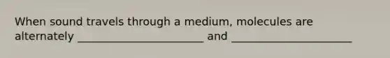 When sound travels through a medium, molecules are alternately _______________________ and ______________________