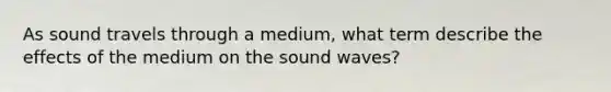 As sound travels through a medium, what term describe the effects of the medium on the sound waves?