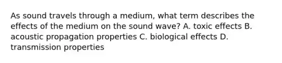 As sound travels through a medium, what term describes the effects of the medium on the sound wave? A. toxic effects B. acoustic propagation properties C. biological effects D. transmission properties