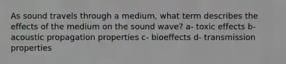 As sound travels through a medium, what term describes the effects of the medium on the sound wave? a- toxic effects b-acoustic propagation properties c- bioeffects d- transmission properties