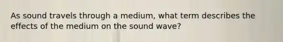 As sound travels through a medium, what term describes the effects of the medium on the sound wave?