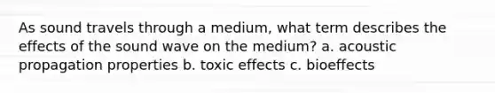 As sound travels through a medium, what term describes the effects of the sound wave on the medium? a. acoustic propagation properties b. toxic effects c. bioeffects