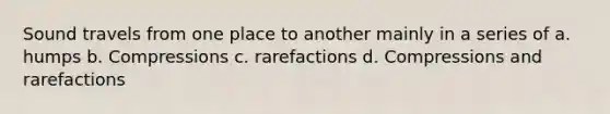 Sound travels from one place to another mainly in a series of a. humps b. Compressions c. rarefactions d. Compressions and rarefactions