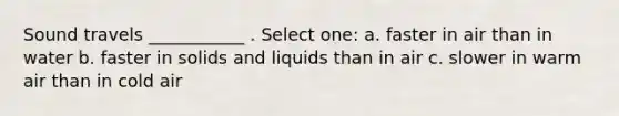 Sound travels ___________ . Select one: a. faster in air than in water b. faster in solids and liquids than in air c. slower in warm air than in cold air