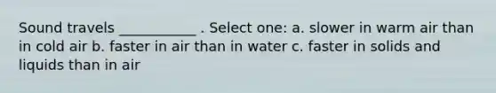 Sound travels ___________ . Select one: a. slower in warm air than in cold air b. faster in air than in water c. faster in solids and liquids than in air