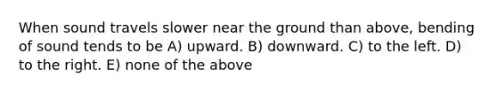 When sound travels slower near the ground than above, bending of sound tends to be A) upward. B) downward. C) to the left. D) to the right. E) none of the above